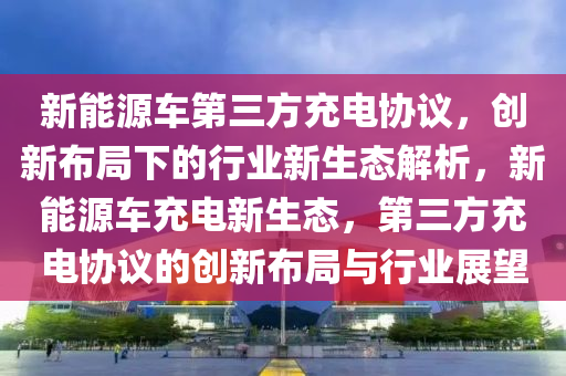 新能源车第三方充电协议，创新布局下的行业新生态解析，新能源车充电新生态，第三方充电协议的创新布局与行业展望