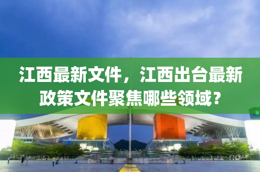 江西最新文件，江西出台最新政策文件聚焦哪些领域？