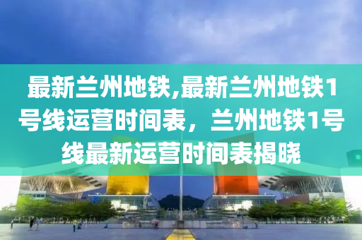 最新兰州地铁,最新兰州地铁1号线运营时间表，兰州地铁1号线最新运营时间表揭晓