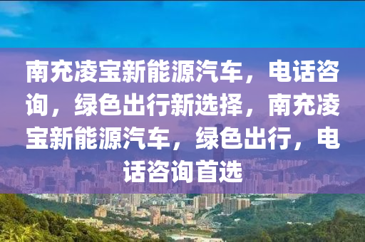 南充凌宝新能源汽车，电话咨询，绿色出行新选择，南充凌宝新能源汽车，绿色出行，电话咨询首选