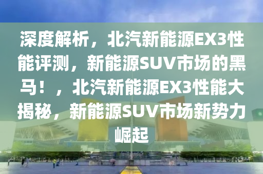 深度解析，北汽新能源EX3性能评测，新能源SUV市场的黑马！，北汽新能源EX3性能大揭秘，新能源SUV市场新势力崛起