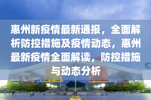 惠州新疫情最新通报，全面解析防控措施及疫情动态，惠州最新疫情全面解读，防控措施与动态分析