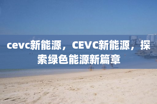 cevc新能源，CEVC新能源，探索绿色能源新篇章