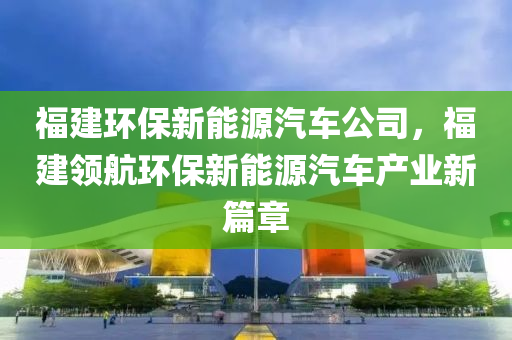 福建环保新能源汽车公司，福建领航环保新能源汽车产业新篇章