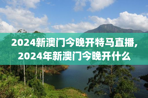 2024新澳门今晚开特马直播,2024年新澳门今晚开什么