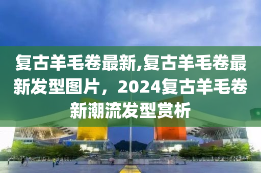 复古羊毛卷最新,复古羊毛卷最新发型图片，2024复古羊毛卷新潮流发型赏析