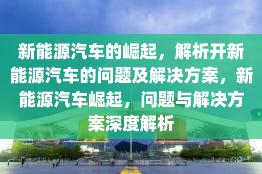 新能源汽车的崛起，解析开新能源汽车的问题及解决方案，新能源汽车崛起，问题与解决方案深度解析