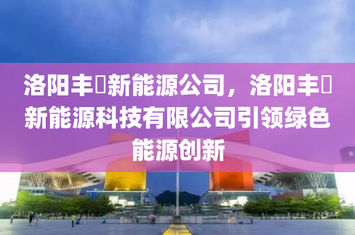 洛阳丰瞾新能源公司，洛阳丰瞾新能源科技有限公司引领绿色能源创新