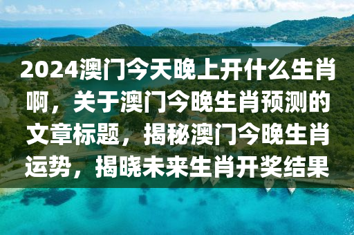 2024澳门今天晚上开什么生肖啊，关于澳门今晚生肖预测的文章标题，揭秘澳门今晚生肖运势，揭晓未来生肖开奖结果