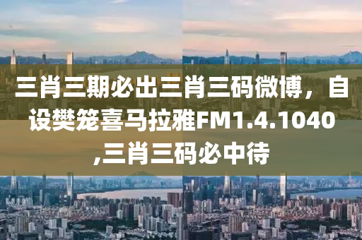 三肖三期必出三肖三码微博，自设樊笼喜马拉雅FM1.4.1040,三肖三码必中待