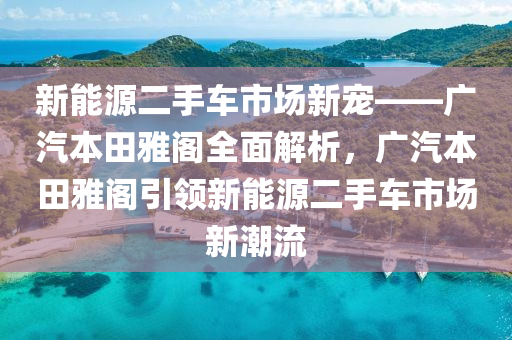 新能源二手车市场新宠——广汽本田雅阁全面解析，广汽本田雅阁引领新能源二手车市场新潮流