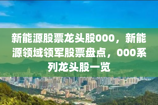 新能源股票龙头股000，新能源领域领军股票盘点，000系列龙头股一览