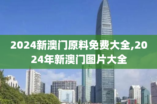 2024新澳门原料免费大全,2024年新澳门图片大全