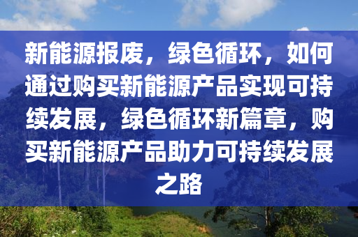 新能源报废，绿色循环，如何通过购买新能源产品实现可持续发展，绿色循环新篇章，购买新能源产品助力可持续发展之路