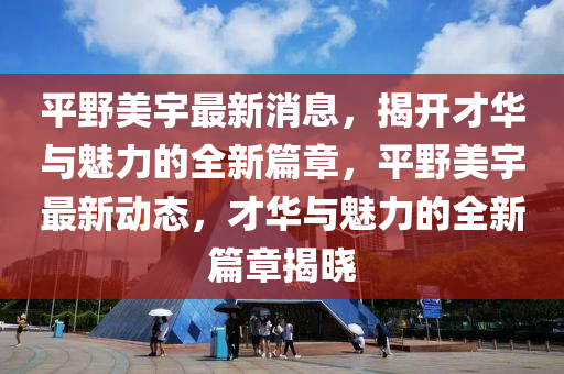 平野美宇最新消息，揭开才华与魅力的全新篇章，平野美宇最新动态，才华与魅力的全新篇章揭晓