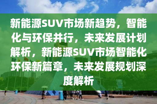 新能源SUV市场新趋势，智能化与环保并行，未来发展计划解析，新能源SUV市场智能化环保新篇章，未来发展规划深度解析