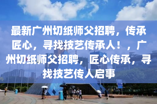 最新广州切纸师父招聘，传承匠心，寻找技艺传承人！，广州切纸师父招聘，匠心传承，寻找技艺传人启事