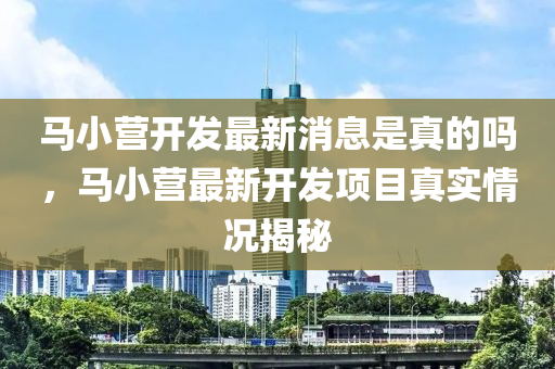 马小营开发最新消息是真的吗，马小营最新开发项目真实情况揭秘