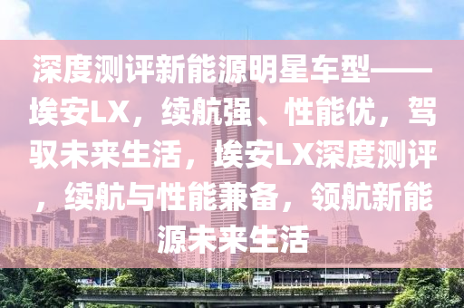 深度测评新能源明星车型——埃安LX，续航强、性能优，驾驭未来生活，埃安LX深度测评，续航与性能兼备，领航新能源未来生活