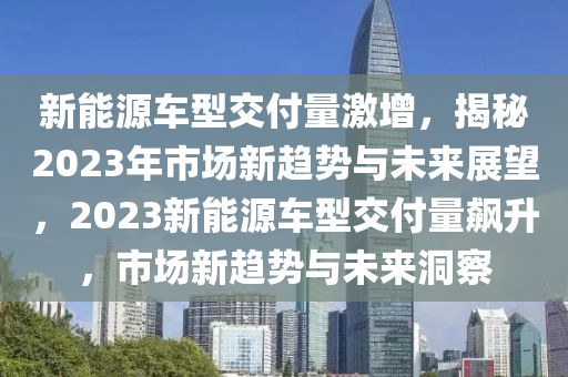 新能源车型交付量激增，揭秘2023年市场新趋势与未来展望，2023新能源车型交付量飙升，市场新趋势与未来洞察