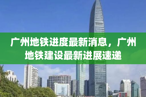 广州地铁进度最新消息，广州地铁建设最新进展速递