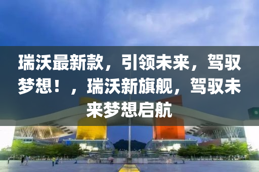 瑞沃最新款，引领未来，驾驭梦想！，瑞沃新旗舰，驾驭未来梦想启航