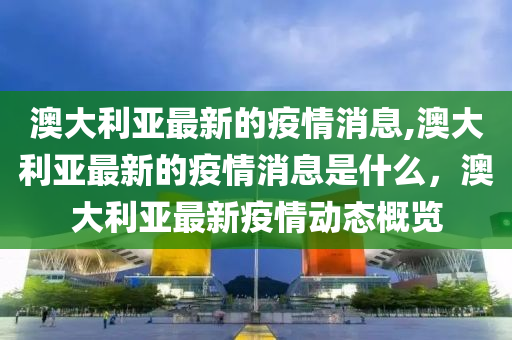 澳大利亚最新的疫情消息,澳大利亚最新的疫情消息是什么，澳大利亚最新疫情动态概览