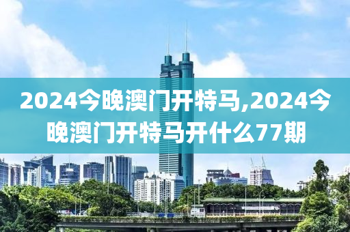 2024今晚澳门开特马,2024今晚澳门开特马开什么77期