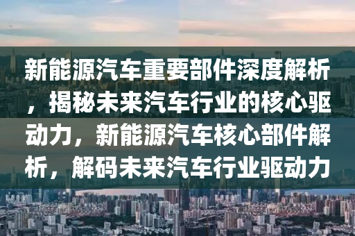 新能源汽车重要部件深度解析，揭秘未来汽车行业的核心驱动力，新能源汽车核心部件解析，解码未来汽车行业驱动力