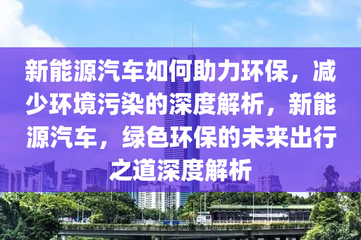 新能源汽车如何助力环保，减少环境污染的深度解析，新能源汽车，绿色环保的未来出行之道深度解析