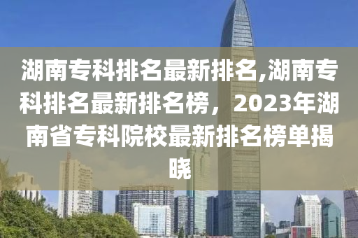 湖南专科排名最新排名,湖南专科排名最新排名榜，2023年湖南省专科院校最新排名榜单揭晓