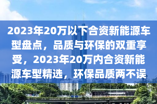 2023年20万以下合资新能源车型盘点，品质与环保的双重享受，2023年20万内合资新能源车型精选，环保品质两不误