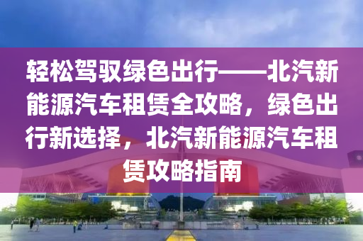 轻松驾驭绿色出行——北汽新能源汽车租赁全攻略，绿色出行新选择，北汽新能源汽车租赁攻略指南