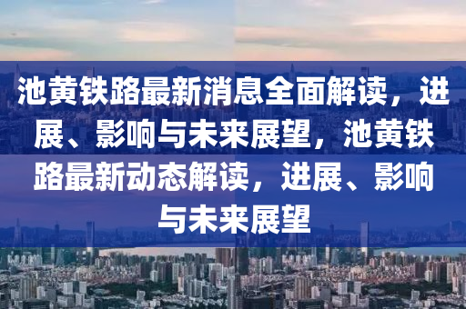池黄铁路最新消息全面解读，进展、影响与未来展望，池黄铁路最新动态解读，进展、影响与未来展望