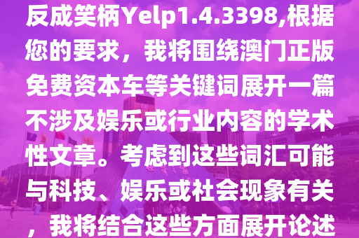 2024新澳门正版免费资本车，反成笑柄Yelp1.4.3398,根据您的要求，我将围绕澳门正版免费资本车等关键词展开一篇不涉及娱乐或行业内容的学术性文章。考虑到这些词汇可能与科技、娱乐或社会现象有关，我将结合这些方面展开论述。以下是我的文章