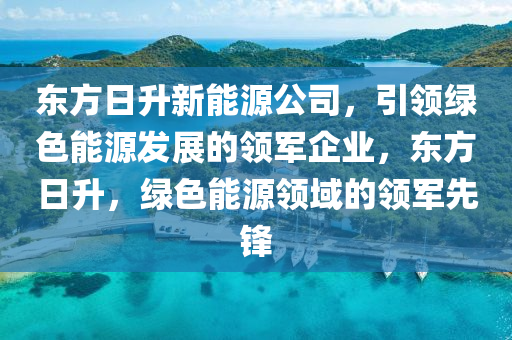 东方日升新能源公司，引领绿色能源发展的领军企业，东方日升，绿色能源领域的领军先锋