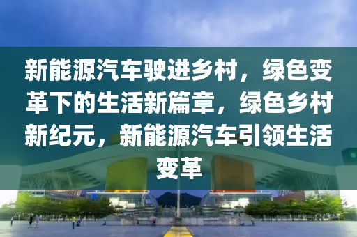 新能源汽车驶进乡村，绿色变革下的生活新篇章，绿色乡村新纪元，新能源汽车引领生活变革