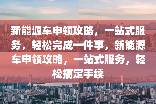 新能源车申领攻略，一站式服务，轻松完成一件事，新能源车申领攻略，一站式服务，轻松搞定手续