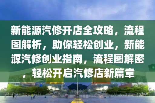 新能源汽修开店全攻略，流程图解析，助你轻松创业，新能源汽修创业指南，流程图解密，轻松开启汽修店新篇章