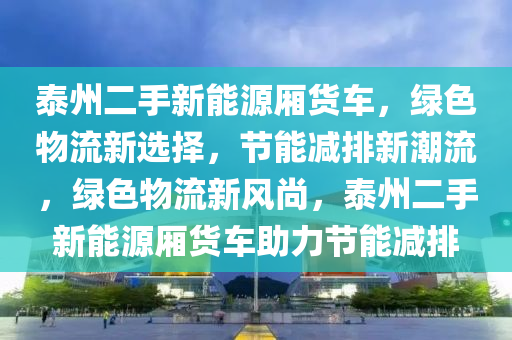 泰州二手新能源厢货车，绿色物流新选择，节能减排新潮流，绿色物流新风尚，泰州二手新能源厢货车助力节能减排