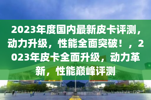 2023年度国内最新皮卡评测，动力升级，性能全面突破！，2023年皮卡全面升级，动力革新，性能巅峰评测