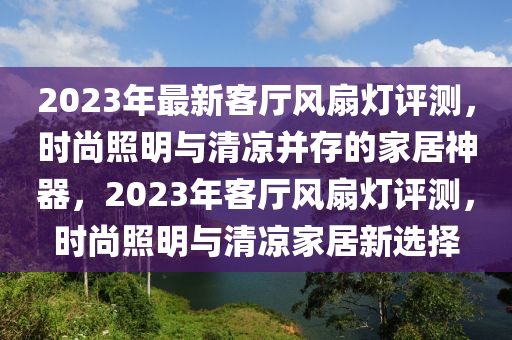 2023年最新客厅风扇灯评测，时尚照明与清凉并存的家居神器，2023年客厅风扇灯评测，时尚照明与清凉家居新选择