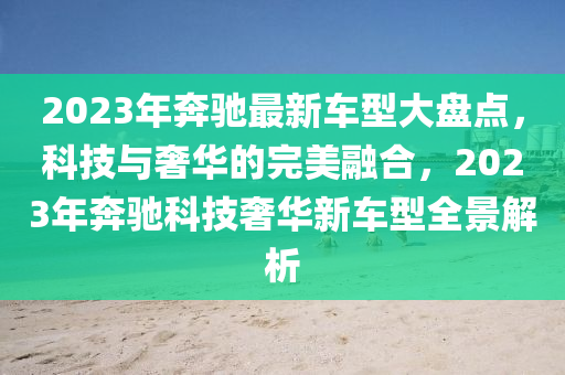 2023年奔驰最新车型大盘点，科技与奢华的完美融合，2023年奔驰科技奢华新车型全景解析