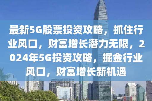 最新5G股票投资攻略，抓住行业风口，财富增长潜力无限，2024年5G投资攻略，掘金行业风口，财富增长新机遇