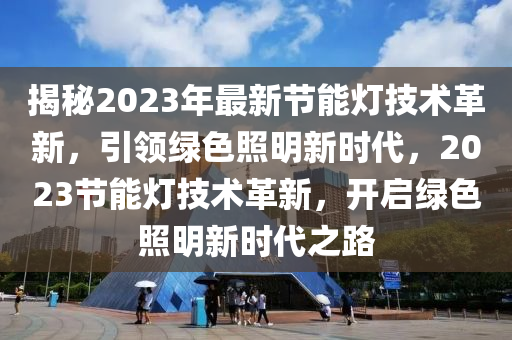 揭秘2023年最新节能灯技术革新，引领绿色照明新时代，2023节能灯技术革新，开启绿色照明新时代之路