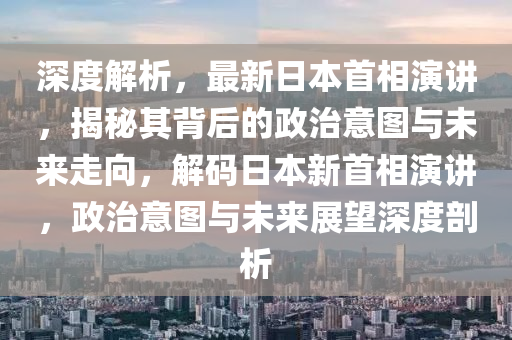 深度解析，最新日本首相演讲，揭秘其背后的政治意图与未来走向，解码日本新首相演讲，政治意图与未来展望深度剖析