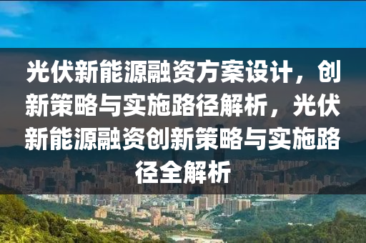 光伏新能源融资方案设计，创新策略与实施路径解析，光伏新能源融资创新策略与实施路径全解析