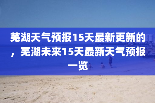 芜湖天气预报15天最新更新的，芜湖未来15天最新天气预报一览