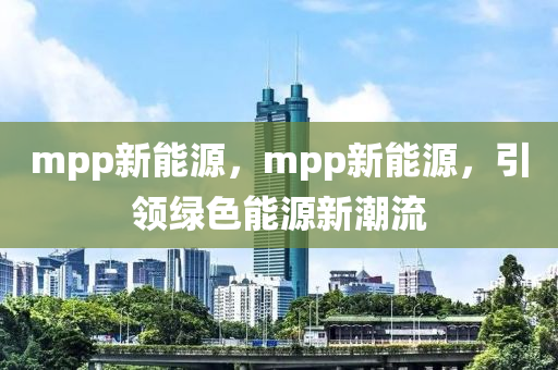 mpp新能源，mpp新能源，引领绿色能源新潮流