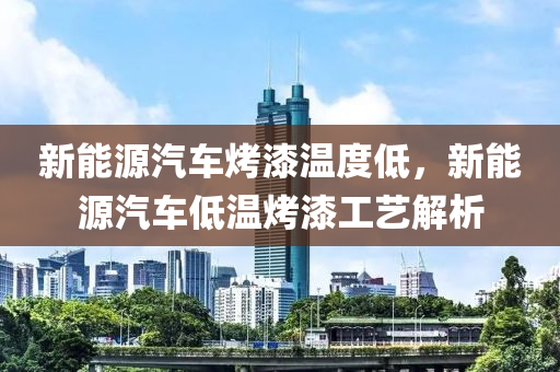 新能源汽车烤漆温度低，新能源汽车低温烤漆工艺解析